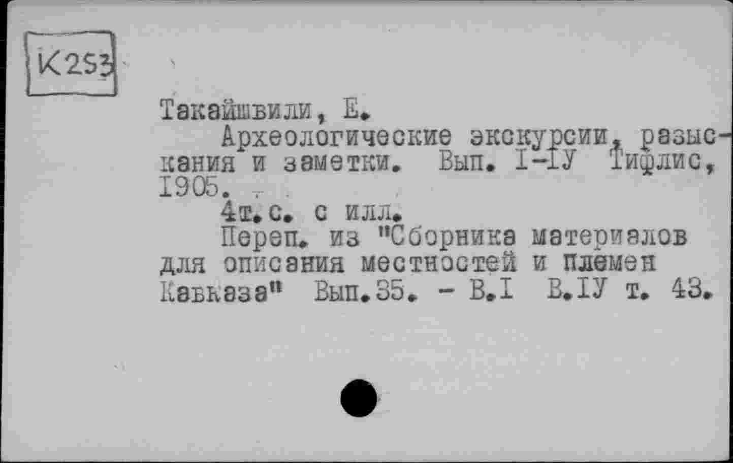 ﻿и
Такайшвили, Е.
Археологические экскурсии, разыс кания и заметки. Вып. І-ІУ Тишлис, 1905.	.
4т» с. с илл*
Переп. из "Сборника материалов для описания местностей и племен Кавказа” Вып.35. - B.I В.ІУ т. 43.